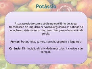 Potássio

    Atua associado com o sódio no equilíbrio de água,
transmissão de impulsos nervosos, regulariza as batidas do
coração e o sistema muscular, contribui para a formação da
                         célula.

 Fontes: frutas, leite, carnes, cereais, vegetais e legumes.

Carência: Diminuição da atividade muscular, inclusive a do
                        coração.
 