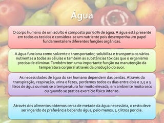 Água
O corpo humano de um adulto é composto por 60% de água. A água está presente
   em todos os tecidos e considera-se um nutriente pois desempenha um papel
                 fundamental em diferentes funções orgânicas.


 A água funciona como solvente e transportador, solubiliza e transporta os vários
 nutrientes a todas as células e também as substâncias tóxicas que o organismo
  precisa de eliminar. Também tem uma importante função na manutenção da
                temperatura corporal através da produção do suor.

      As necessidades de água do ser humano dependem das perdas. Através da
  transpiração, respiração, urina e fezes, perdemos todos os dias entre dois e 2,5 a 3
litros de água ou mais se a temperatura for muito elevada, em ambiente muito seco
                     ou quando se pratica exercício físico intenso.


Através dos alimentos obtemos cerca de metade da água necessária, o resto deve
    ser ingerido de preferência bebendo água, pelo menos, 1,5 litros por dia.
 