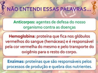 Anticorpos: agentes de defesa do nosso
         organismo contra as doenças

  Hemoglobina: proteína que fica nos glóbulos
vermelhos do sangue (hemáceas) e é responsável
pela cor vermelha do mesmo e pelo transporte do
          oxigênio para o resto do corpo.

Enzimas: proteínas que são responsáveis pelos
processos de produção e quebra dos nutrientes.
 