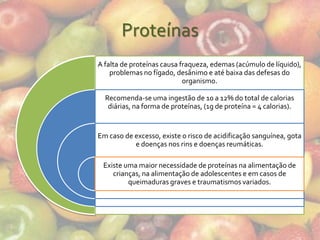 Proteínas
A falta de proteínas causa fraqueza, edemas (acúmulo de líquido),
    problemas no fígado, desânimo e até baixa das defesas do
                            organismo.

  Recomenda-se uma ingestão de 10 a 12% do total de calorias
   diárias, na forma de proteínas, (1g de proteína = 4 calorias).


Em caso de excesso, existe o risco de acidificação sanguínea, gota
           e doenças nos rins e doenças reumáticas.

 Existe uma maior necessidade de proteínas na alimentação de
    crianças, na alimentação de adolescentes e em casos de
         queimaduras graves e traumatismos variados.
 