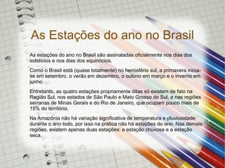 As Estações do ano no Brasil
As estações do ano no Brasil são assinaladas oficialmente nos dias dos
solstícios e nos dias dos equinócios.
Como o Brasil está (quase totalmente) no hemisfério sul, a primavera inicia-
se em setembro, o verão em dezembro, o outono em março e o inverno em
junho.
Entretanto, as quatro estações propriamente ditas só existem de fato na
Região Sul, nos estados de São Paulo e Mato Grosso do Sul, e nas regiões
serranas de Minas Gerais e do Rio de Janeiro, que ocupam pouco mais de
15% do território.
Na Amazônia não há variação significativa de temperatura e pluviosidade
durante o ano todo, por isso na prática não há estações do ano. Nas demais
regiões, existem apenas duas estações: a estação chuvosa e a estação
seca.
 