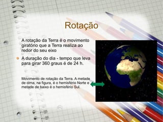 Rotação
A rotação da Terra é o movimento
giratório que a Terra realiza ao
redor do seu eixo
A duração do dia - tempo que leva
para girar 360 graus é de 24 h.


Movimento de rotação da Terra. A metade
de cima, na figura, é o hemisfério Norte e
metade de baixo é o hemisfério Sul.
 