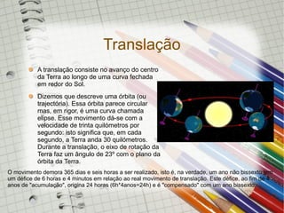 Translação
           A translação consiste no avanço do centro
           da Terra ao longo de uma curva fechada
           em redor do Sol.
           Dizemos que descreve uma órbita (ou
           trajectória). Essa órbita parece circular
           mas, em rigor, é uma curva chamada
           elipse. Esse movimento dá-se com a
           velocidade de trinta quilómetros por
           segundo: isto significa que, em cada
           segundo, a Terra anda 30 quilómetros.
           Durante a translação, o eixo de rotação da
           Terra faz um ângulo de 23º com o plano da
           órbita da Terra.
O movimento demora 365 dias e seis horas a ser realizado, isto é, na verdade, um ano não bissexto tem
um défice de 6 horas e 4 minutos em relação ao real movimento de translação. Este défice, ao fim de 4
anos de "acumulação", origina 24 horas (6h*4anos=24h) e é "compensado" com um ano bissexto.
 