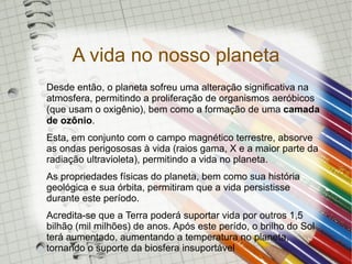 A vida no nosso planeta
Desde então, o planeta sofreu uma alteração significativa na
atmosfera, permitindo a proliferação de organismos aeróbicos
(que usam o oxigênio), bem como a formação de uma camada
de ozônio.
Esta, em conjunto com o campo magnético terrestre, absorve
as ondas perigososas à vida (raios gama, X e a maior parte da
radiação ultravioleta), permitindo a vida no planeta.
As propriedades físicas do planeta, bem como sua história
geológica e sua órbita, permitiram que a vida persistisse
durante este período.
Acredita-se que a Terra poderá suportar vida por outros 1,5
bilhão (mil milhões) de anos. Após este perído, o brilho do Sol
terá aumentado, aumentando a temperatura no planeta,
tornando o suporte da biosfera insuportável
 