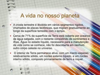 A vida no nosso planeta
A crosta terrestre é dividida em vários segmentos rígidos,
chamados de placas tectônicas, que migram gradualmente ao
longo da superfície terrestre com o tempo.
Cerca de 71% da superfície da Terra está coberta por oceanos
de água salgada, com o restante consistindo de continentes e
ilhas. Água no estado líquido, necessário para a manutenção
da vida como se conhece, não foi descoberta em nenhum
outro corpo celeste no universo.
 O interior da Terra permanece ativa, com um manto espesso
relativamente sólido, um núcleo externo líquido, e um núcleo
interno sólido, composto primariamente de ferro e niquel.
 