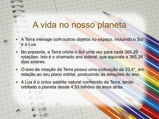 A vida no nosso planeta
A Terra interage com outros objetos no espaço, incluindo o Sol
e a Lua.
No presente, a Terra orbita o Sol uma vez para cada 366,26
rotações. Isto é o chamado ano sideral, que equivale a 365,26
dias solares.
O eixo de rotação da Terra possui uma inclinação de 23,4°, em
relação ao seu plano orbital, produzindo as estações do ano.
A Lua é o único satélite natural conhecido da Terra, tendo
orbitado o planeta desde 4,53 bilhões de anos atrás.
 