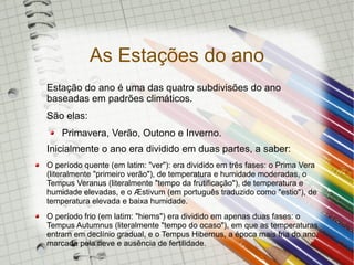 As Estações do ano
Estação do ano é uma das quatro subdivisões do ano
baseadas em padrões climáticos.
São elas:
    Primavera, Verão, Outono e Inverno.
Inicialmente o ano era dividido em duas partes, a saber:
O período quente (em latim: "ver"): era dividido em três fases: o Prima Vera
(literalmente "primeiro verão"), de temperatura e humidade moderadas, o
Tempus Veranus (literalmente "tempo da frutificação"), de temperatura e
humidade elevadas, e o Æstivum (em português traduzido como "estio"), de
temperatura elevada e baixa humidade.
O período frio (em latim: "hiems") era dividido em apenas duas fases: o
Tempus Autumnus (literalmente "tempo do ocaso"), em que as temperaturas
entram em declínio gradual, e o Tempus Hibernus, a época mais fria do ano,
marcada pela neve e ausência de fertilidade.
 