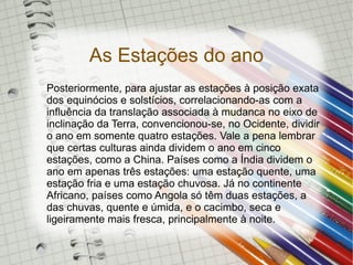 As Estações do ano
Posteriormente, para ajustar as estações à posição exata
dos equinócios e solstícios, correlacionando-as com a
influência da translação associada à mudanca no eixo de
inclinação da Terra, convencionou-se, no Ocidente, dividir
o ano em somente quatro estações. Vale a pena lembrar
que certas culturas ainda dividem o ano em cinco
estações, como a China. Países como a Índia dividem o
ano em apenas três estações: uma estação quente, uma
estação fria e uma estação chuvosa. Já no continente
Africano, países como Angola só têm duas estações, a
das chuvas, quente e úmida, e o cacimbo, seca e
ligeiramente mais fresca, principalmente à noite.
 