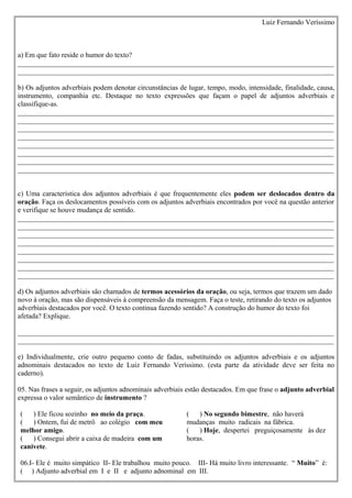 Luiz Fernando Veríssimo



a) Em que fato reside o humor do texto?
_________________________________________________________________________________________
_________________________________________________________________________________________

b) Os adjuntos adverbiais podem denotar circunstâncias de lugar, tempo, modo, intensidade, finalidade, causa,
instrumento, companhia etc. Destaque no texto expressões que façam o papel de adjuntos adverbiais e
classifique-as.
_________________________________________________________________________________________
_________________________________________________________________________________________
_________________________________________________________________________________________
_________________________________________________________________________________________
_________________________________________________________________________________________
_________________________________________________________________________________________
_________________________________________________________________________________________
_________________________________________________________________________________________


c) Uma característica dos adjuntos adverbiais é que frequentemente eles podem ser deslocados dentro da
oração. Faça os deslocamentos possíveis com os adjuntos adverbiais encontrados por você na questão anterior
e verifique se houve mudança de sentido.
_________________________________________________________________________________________
_________________________________________________________________________________________
_________________________________________________________________________________________
_________________________________________________________________________________________
_________________________________________________________________________________________
_________________________________________________________________________________________
_________________________________________________________________________________________
_________________________________________________________________________________________

d) Os adjuntos adverbiais são chamados de termos acessórios da oração, ou seja, termos que trazem um dado
novo à oração, mas são dispensáveis à compreensão da mensagem. Faça o teste, retirando do texto os adjuntos
adverbiais destacados por você. O texto continua fazendo sentido? A construção do humor do texto foi
afetada? Explique.

_________________________________________________________________________________________
_________________________________________________________________________________________

e) Individualmente, crie outro pequeno conto de fadas, substituindo os adjuntos adverbiais e os adjuntos
adnominais destacados no texto de Luiz Fernando Veríssimo. (esta parte da atividade deve ser feita no
caderno).

05. Nas frases a seguir, os adjuntos adnominais adverbiais estão destacados. Em que frase o adjunto adverbial
expressa o valor semântico de instrumento ?

(   ) Ele ficou sozinho no meio da praça.                 (   ) No segundo bimestre, não haverá
(   ) Ontem, fui de metrô ao colégio com meu              mudanças muito radicais na fábrica.
melhor amigo.                                             (   ) Hoje, despertei preguiçosamente às dez
(   ) Consegui abrir a caixa de madeira com um            horas.
canivete.

06.I- Ele é muito simpático II- Ele trabalhou muito pouco. III- Há muito livro interessante. “ Muito” é:
( ) Adjunto adverbial em I e II e adjunto adnominal em III.
 