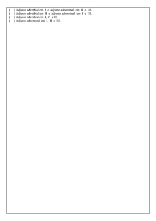 (   ) Adjunto adverbial em I e adjunto adnominal em II e III.
(   ) Adjunto adverbial em II e adjunto adnominal em I e III.
(   ) Adjunto adverbial em I, II e III.
(   ) Adjunto adnominal em I, II e III.
 