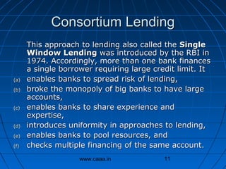 Consortium Lending

(a)
(b)

(c)

(d)
(e)
(f)

This approach to lending also called the Single
Window Lending was introduced by the RBI in
1974. Accordingly, more than one bank finances
a single borrower requiring large credit limit. It
enables banks to spread risk of lending,
broke the monopoly of big banks to have large
accounts,
enables banks to share experience and
expertise,
introduces uniformity in approaches to lending,
enables banks to pool resources, and
checks multiple financing of the same account.
www.caaa.in

11

 