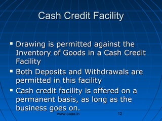 Cash Credit Facility






Drawing is permitted against the
Inventory of Goods in a Cash Credit
Facility
Both Deposits and Withdrawals are
permitted in this facility
Cash credit facility is offered on a
permanent basis, as long as the
business goes on.
www.caaa.in

12

 