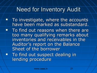 Need for Inventory Audit






To investigate, where the accounts
have been marked as substandard.
To find out reasons when there are
too many qualifying remarks about
inventories and receivables in the
Auditor’s report on the Balance
Sheet of the borrower
To find out suspect dealing in
lending procedure
www.caaa.in

21

 