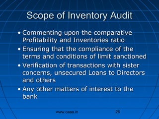 Scope of Inventory Audit
• Commenting upon the comparative
Profitability and Inventories ratio
• Ensuring that the compliance of the
terms and conditions of limit sanctioned
• Verification of transactions with sister
concerns, unsecured Loans to Directors
and others
• Any other matters of interest to the
bank
www.caaa.in

26

 