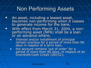 Non Performing Assets




•
•

An asset, including a leased asset,
becomes non-performing when it ceases
to generate income for the bank.
With effect from March 31, 2004, a nonperforming asset (NPA) shall be a loan
or an advance where;

Interest and/or installment of principal
remain overdue for a period of more than 90
days in respect of a term loan,
the account remains ‘out of order’ for a
period of more than 90 days, in respect of an
Overdraft/Cash Credit (OD/CC),
www.caaa.in

29

 
