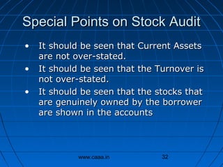 Special Points on Stock Audit
•
•
•

It should be seen that Current Assets
are not over-stated.
It should be seen that the Turnover is
not over-stated.
It should be seen that the stocks that
are genuinely owned by the borrower
are shown in the accounts

www.caaa.in

32

 