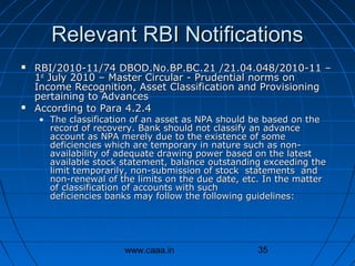 Relevant RBI Notifications




RBI/2010-11/74 DBOD.No.BP.BC.21 /21.04.048/2010-11 –
1st July 2010 – Master Circular - Prudential norms on
Income Recognition, Asset Classification and Provisioning
pertaining to Advances
According to Para 4.2.4
• The classification of an asset as NPA should be based on the
record of recovery. Bank should not classify an advance
account as NPA merely due to the existence of some
deficiencies which are temporary in nature such as nonavailability of adequate drawing power based on the latest
available stock statement, balance outstanding exceeding the
limit temporarily, non-submission of stock statements and
non-renewal of the limits on the due date, etc. In the matter
of classification of accounts with such
deficiencies banks may follow the following guidelines:

www.caaa.in

35

 
