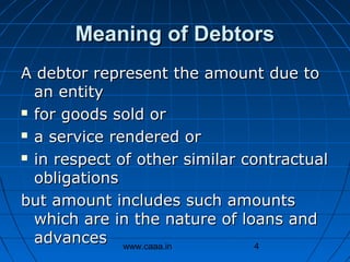 Meaning of Debtors
A debtor represent the amount due to
an entity
 for goods sold or
 a service rendered or
 in respect of other similar contractual
obligations
but amount includes such amounts
which are in the nature of loans and
advances www.caaa.in
4

 