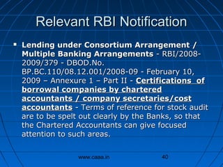 Relevant RBI Notification


Lending under Consortium Arrangement /
Multiple Banking Arrangements - RBI/20082009/379 - DBOD.No.
BP.BC.110/08.12.001/2008-09 - February 10,
2009 – Annexure 1 – Part II - Certifications of
borrowal companies by chartered
accountants / company secretaries/cost
accountants - Terms of reference for stock audit
are to be spelt out clearly by the Banks, so that
the Chartered Accountants can give focused
attention to such areas.
www.caaa.in

40

 