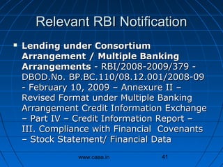 Relevant RBI Notification


Lending under Consortium
Arrangement / Multiple Banking
Arrangements - RBI/2008-2009/379 DBOD.No. BP.BC.110/08.12.001/2008-09
- February 10, 2009 – Annexure II –
Revised Format under Multiple Banking
Arrangement Credit Information Exchange
– Part IV – Credit Information Report –
III. Compliance with Financial Covenants
– Stock Statement/ Financial Data
www.caaa.in

41

 