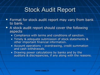 Stock Audit Report




Format for stock audit report may vary from bank
to bank.
A stock audit report should cover the following
aspects
• Compliance with terms and conditions of sanction.
• Timely & adequate submission of stock statements &
other important financial information.
• Account operations – overdrawing, credit summation
and cash withdrawals.
• Drawing power calculations by banks and by the
auditors & discrepancies, if any along with the reasons.

www.caaa.in

42

 