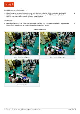 Measurement System Analysis - 2
● The company has sufficient measurement system to ensure customer performance and specification
criteria can be met, however, there isn't sufficient evidence to show that MSA has been effectively
deployed to maintain measurement system in good condition.
2
Traceability - 2
● The rotation of stock (FIFO), expiry date is very well executed. The bar code management is implemented
from incoming to outgoing. Very weak color visible management system.
2
Supporting photos
Quality objectives tracking record Quality statistics analysis report
Measurement system
Conﬁden al | All rights reserved | www.insightsolu onsglobal.com page 16 of 22
 