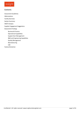 Contents
Assessment Guidelines
Abbreviations
Facility Overview
Section Summary
SWOT Analysis
Supplier Engagement Suggestions
Assessment Findings
Business & Finance
Operational Capabilities
Supply Chain Management
R&D and Engineering Capabilities
Quality Management
Manufacturing
CSR
Factory Disclaimer
Conﬁden al | All rights reserved | www.insightsolu onsglobal.com page 1 of 22
 