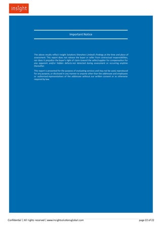 Important Notice
The above results reﬂect Insight Solu ons Shenzhen Limited's ﬁndings at the me and place of
assessment. This report does not release the buyer or seller from contractual responsibili es,
nor does it prejudice the buyer's right of claim toward the seller/supplier for compensa on for
any apparent and/or hidden defects not detected during assessment or occurring any me
thereafter.
This report is presented for the purpose of evalua ng services and may not be used, reproduced
for any purpose, or disclosed in any manner to anyone other than the addressee and employees
or authorized representa ves of the addressee without our wri en consent or as otherwise
required by law.
Conﬁden al | All rights reserved | www.insightsolu onsglobal.com page 22 of 22
 