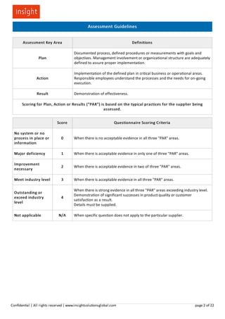 Assessment Guidelines
Assessment Key Area Definitions
Plan
Documented process, defined procedures or measurements with goals and
objectives. Management involvement or organizational structure are adequately
defined to assure proper implementation.
Action
Implementation of the defined plan in critical business or operational areas.
Responsible employees understand the processes and the needs for on-going
execution.
Result Demonstration of effectiveness.
Scoring for Plan, Action or Results ("PAR") is based on the typical practices for the supplier being
assessed.
Score Questionnaire Scoring Criteria
No system or no
process in place or
information
0 When there is no acceptable evidence in all three "PAR" areas.
Major deficiency 1 When there is acceptable evidence in only one of three "PAR" areas.
Improvement
necessary
2 When there is acceptable evidence in two of three "PAR" areas.
Meet industry level 3 When there is acceptable evidence in all three "PAR" areas.
Outstanding or
exceed industry
level
4
When there is strong evidence in all three "PAR" areas exceeding industry level.
Demonstration of significant successes in product quality or customer
satisfaction as a result.
Details must be supplied.
Not applicable N/A When specific question does not apply to the particular supplier.
Conﬁden al | All rights reserved | www.insightsolu onsglobal.com page 2 of 22
 