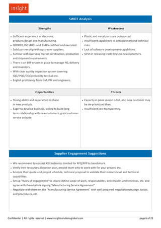 SWOT Analysis
Strengths Weaknesses
Sufficient experience in electronic
products design and manufacturing.
ISO9001, ISO14001 and 13485 certified and executed.
Solid partnership with upstream suppliers.
Familiar with overseas market certification, production
and shipment requirements.
There is an ERP system in place to manage PO, delivery
and inventory.
With clear quality inspection system covering
IQC/IPQC/OQC/reliability test Lab etc.
English proficiency from GM, PM and engineers.
Plastic and metal parts are outsourced.
Insufficient capabilities to anticipate project technical
risks.
Lack of software development capabilities.
Strict in releasing credit lines to new customers.
Opportunities Threats
Strong ability and experience in phase
in new products.
Eager to develop business, willing to build long-
term relationship with new customers, great customer
service attitude.
Capacity in peak season is full, also new customer may
be de-prioritized then.
Insufficient cost transparency.
Supplier Engagement Suggestions
We recommend to contact XX Electronics Limited for RFQ/RFP to benchmark.
Verify their resources allocation plan, project team who to work with for your project, etc.
Analyze their quote and project schedule, technical proposal to validate their interets level and technical
capabilities.
Set up "Rules of engagement" to clearly define scope of work, responsibilites, deliverables and timelines, etc. and
agree with them before signing "Manufacturing Service Agreement".
Negotiate with them on the "Manufacturing Service Agreement" with well prepared negotiationstrategy, tactics
and procedures, etc.
Conﬁden al | All rights reserved | www.insightsolu onsglobal.com page 6 of 22
 