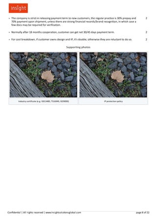 ● The company is strict in releasing payment term to new customers, the regular practice is 30% prepay and
70% payment upon shipment, unless there are strong financial records/brand recognition, in which case a
few docs may be required for verification.
2
● Normally after 18 months cooperation, customer can get net 30/45 days payment term. 2
● For cost breakdown, if customer owns design and IP, it's doable; otherwise they are reluctant to do so.​ 2
Supporting photos
Industry certificate (e.g. IS013485, TS16949, ISO9000) IP protection policy
Conﬁden al | All rights reserved | www.insightsolu onsglobal.com page 8 of 22
 