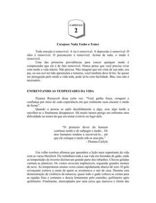 Corajoso: Nada Tenho a Temer
Toda emoção é removível. A ira é removível. A depressão é removível. O
ódio é removível. O preconceito é removível. Acima de tudo, o medo é
removível.
Uma das primeiras providências para vencer qualquer medo é
compreender que ele é de fato removível. Nunca pense que você precisa viver
com medo a vida inteira. Não precisa. Não imagine que em vista de sua mãe, seu
pai, ou seu avô ter tido apreensões e temores, você também deve tê-los. Se quiser
ser perseguido pelo medo a vida toda, pode sê-lo com facilidade. Mas, isso não é
necessário.
ENFRENTANDO AS TEMPESTADES DA VIDA
Eleanor Roosevelt disse certa vez: “Você ganha força, coragem e
confiança por meio de cada experiência em que realmente ousa encarar o medo
de frente”.
Quando a pessoa se opõe decididamente a algo, esse algo tende a
encolher-se e finalmente desaparecer. Há muito menos perigo em enfrentar uma
dificuldade ou temor do que em tentar evitá-lo ou fugir dele.
“O primeiro dever do homem
continua sendo o de subjugar o medo... Os
atos humanos tendem a escravizá-lo... até
que ele coloque o medo sob os seus pés.”
- Thomas Carlyle
Um velho cowboy afirmou que aprendera a lição mais importante da vida
com as vacas Hereford. Ele trabalhara toda a sua vida em fazendas de gado, onde
as tempestades de inverno dizimavam grande parte dos rebanhos. Chuvas geladas
varriam as planícies. Os ventos uivavam implacáveis, erguendo grandes montes
de neve. As temperaturas muitas vezes caíam rapidamente abaixo de zero. O gelo
esvoaçante cortava a carne de quem se aventurava a sair de casa. Durante esta
demonstração de violência da natureza, quase todo o gado voltava as costas para
as rajadas frias e cortantes e descia lentamente pelo caminho, quilômetro após
quilômetro. Finalmente, interceptados por uma cerca que marcava o limite das
CAPÍTULO
2
 