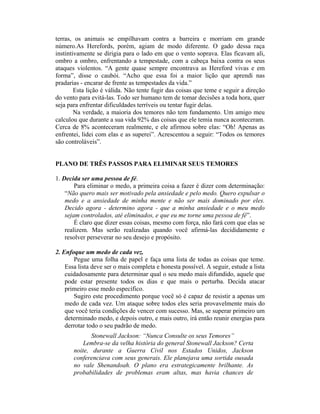 terras, os animais se empilhavam contra a barreira e morriam em grande
número.As Herefords, porém, agiam de modo diferente. O gado dessa raça
instintivamente se dirigia para o lado em que o vento soprava. Elas ficavam ali,
ombro a ombro, enfrentando a tempestade, com a cabeça baixa contra os seus
ataques violentos. “A gente quase sempre encontrava as Hereford vivas e em
forma”, disse o caubói. “Acho que essa foi a maior lição que aprendi nas
pradarias - encarar de frente as tempestades da vida.”
Esta lição é válida. Não tente fugir das coisas que teme e seguir a direção
do vento para evitá-las. Todo ser humano tem de tomar decisões a toda hora, quer
seja para enfrentar dificuldades terríveis ou tentar fugir delas.
Na verdade, a maioria dos temores não tem fundamento. Um amigo meu
calculou que durante a sua vida 92% das coisas que ele temia nunca aconteceram.
Cerca de 8% aconteceram realmente, e ele afirmou sobre elas: “Oh! Apenas as
enfrentei, lidei com elas e as superei”. Acrescentou a seguir: “Todos os temores
são controláveis”.
PLANO DE TRÊS PASSOS PARA ELIMINAR SEUS TEMORES
1. Decida ser uma pessoa de fé.
Para eliminar o medo, a primeira coisa a fazer é dizer com determinação:
“Não quero mais ser motivado pela ansiedade e pelo medo. Quero expulsar o
medo e a ansiedade de minha mente e não ser mais dominado por eles.
Decido agora - determino agora - que a minha ansiedade e o meu medo
sejam controlados, até eliminados, e que eu me torne uma pessoa de fé”.
É claro que dizer essas coisas, mesmo com força, não fará com que elas se
realizem. Mas serão realizadas quando você afirmá-las decididamente e
resolver perseverar no seu desejo e propósito.
2. Enfoque um medo de cada vez.
Pegue uma folha de papel e faça uma lista de todas as coisas que teme.
Essa lista deve ser o mais completa e honesta possível. A seguir, estude a lista
cuidadosamente para determinar qual o seu medo mais difundido, aquele que
pode estar presente todos os dias e que mais o perturba. Decida atacar
primeiro esse medo específico.
Sugiro este procedimento porque você só é capaz de resistir a apenas um
medo de cada vez. Um ataque sobre todos eles seria provavelmente mais do
que você teria condições de vencer com sucesso. Mas, se superar primeiro um
determinado medo, e depois outro, e mais outro, irá então reunir energias para
derrotar todo o seu padrão de medo.
Stonewall Jackson: “Nunca Consulte os seus Temores”
Lembra-se da velha história do general Stonewall Jackson? Certa
noite, durante a Guerra Civil nos Estados Unidos, Jackson
conferenciava com seus generais. Ele planejava uma sortida ousada
no vale Shenandoah. O plano era estrategicamente brilhante. As
probabilidades de problemas eram altas, mas havia chances de
 