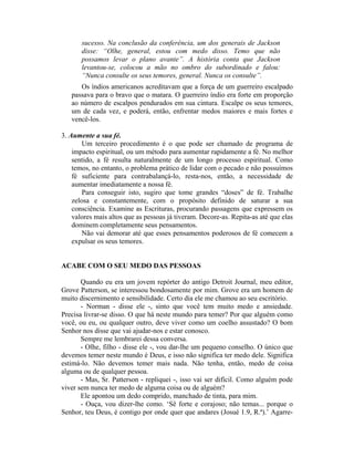 sucesso. Na conclusão da conferência, um dos generais de Jackson
disse: “Olhe, general, estou com medo disso. Temo que não
possamos levar o plano avante”. A história conta que Jackson
levantou-se, colocou a mão no ombro do subordinado e falou:
“Nunca consulte os seus temores, general. Nunca os consulte”.
Os índios americanos acreditavam que a força de um guerreiro escalpado
passava para o bravo que o matara. O guerreiro índio era forte em proporção
ao número de escalpos pendurados em sua cintura. Escalpe os seus temores,
um de cada vez, e poderá, então, enfrentar medos maiores e mais fortes e
vencê-los.
3. Aumente a sua fé.
Um terceiro procedimento é o que pode ser chamado de programa de
impacto espiritual, ou um método para aumentar rapidamente a fé. No melhor
sentido, a fé resulta naturalmente de um longo processo espiritual. Como
temos, no entanto, o problema prático de lidar com o pecado e não possuímos
fé suficiente para contrabalançá-lo, resta-nos, então, a necessidade de
aumentar imediatamente a nossa fé.
Para conseguir isto, sugiro que tome grandes “doses” de fé. Trabalhe
zelosa e constantemente, com o propósito definido de saturar a sua
consciência. Examine as Escrituras, procurando passagens que expressem os
valores mais altos que as pessoas já tiveram. Decore-as. Repita-as até que elas
dominem completamente seus pensamentos.
Não vai demorar até que esses pensamentos poderosos de fé comecem a
expulsar os seus temores.
ACABE COM O SEU MEDO DAS PESSOAS
Quando eu era um jovem repórter do antigo Detroit Journal, meu editor,
Grove Patterson, se interessou bondosamente por mim. Grove era um homem de
muito discernimento e sensibilidade. Certo dia ele me chamou ao seu escritório.
- Norman - disse ele -, sinto que você tem muito medo e ansiedade.
Precisa livrar-se disso. O que há neste mundo para temer? Por que alguém como
você, ou eu, ou qualquer outro, deve viver como um coelho assustado? O bom
Senhor nos disse que vai ajudar-nos e estar conosco.
Sempre me lembrarei dessa conversa.
- Olhe, filho - disse ele -, vou dar-lhe um pequeno conselho. O único que
devemos temer neste mundo é Deus, e isso não significa ter medo dele. Significa
estimá-lo. Não devemos temer mais nada. Não tenha, então, medo de coisa
alguma ou de qualquer pessoa.
- Mas, Sr. Patterson - repliquei -, isso vai ser difícil. Como alguém pode
viver sem nunca ter medo de alguma coisa ou de alguém?
Ele apontou um dedo comprido, manchado de tinta, para mim.
- Ouça, vou dizer-lhe como. ‘Sê forte e corajoso; não temas... porque o
Senhor, teu Deus, é contigo por onde quer que andares (Josué 1.9, R.ª).’ Agarre-
 