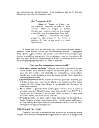 se a essa promessa - ele acrescentou - e não esqueça de que ela foi feita por
alguém que nunca deixou ninguém na mão.
Dois Pensamentos de Fé
• Salmo 34: “Busquei ao Senhor, e ele
me respondeu; livrou-me de todos os meus
temores.” Dizer que busquei ao Senhor
significa que eu estava realmente determinado
a buscá-lo, e esta determinação me levou a ele.
• Salmo 23: “Não temerei mal algum,
porque tu estás comigo”(V. R.). Grave a
presença de Deus em sua mente, e o medo
desaparecerá.
O mundo está cheio de indivíduos que vivem miseravelmente porque o
medo de outras pessoas afeta os seus relacionamentos pessoais. O empregado
teme o patrão. A pessoa tímida teme as mais extrovertidas. Conheci esposas que
temiam os maridos e vice-versa; e hoje em dia parece que um bom número de
pais tem medo dos filhos. Alguns chegam a desistir de participar de um evento
ou de um grupo porque alguém os faz sentir-se inferiores.
Como o medo a outras pessoas pode ser vencido?
1. Ajude outras pessoas medrosas. Saiba que em todos os grupos há sempre
outros tímidos. Você pode ficar surpreso ao descobrir quem são; o que fala
mais alto, por exemplo, está ocultando seus sentimentos de inferioridade.
Escolha uma pessoa tímida no grupo e lhe mostre atenção. Isto irá ajudá-la e
ajudar duplamente a você.
2. Seja inteiramente você mesmo. Lembre a si mesmo que você é diferente, que
é de fato o único que existe. Isto irá libertá-lo da imitação servil de outras
pessoas. O esforço para imitar alguém é em essência medo de outros, ou
medo de ser diferente.
3. Ame a outros. O principal fator curativo para vencer o medo a outros é
aprender a amá-los. “O perfeito amor lança fora o medo” (1 Jo 4.18, V. R.).
Quanto mais você desenvolve apreciação e estima por outras pessoas, mais
fácil, mais normal, será a sua relação com elas.
4. Ore pelas pessoas com quem você se sente contrariado ou desconfortável.
Peça a Deus que as ajude nos problemas delas - elas têm alguns problemas, e
você os conhece. Em algum momento, sentirão sua atenção por elas por meio
da oração e irão agradecer-lhe por isso.
NÃO TEMA O FRACASSO
É possível que você se surpreenda com o número de pessoas que talvez
estejam sendo profundamente perturbadas pelo medo do fracasso. É perigoso ver
 