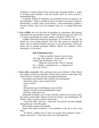 contando a si mesmo todas as boas notícias que conseguia lembrar. A seguir
se levantava para enfrentar o dia num mundo cheio de coisas, pessoas e
oportunidades boas.
O falecido William H. Danforth, um conhecido homem de negócios, fez
esta afirmação: “Todas as manhãs levante-se em toda a sua altura e mostre-se
determinado. A seguir, pense incisivamente - tenha pensamentos grandes e
elevados. Depois, saia e aja com coragem. Faça isso, e a alegria fluirá para
você.
2. Leia a Bíblia, pois ela está cheia de geradores de entusiasmo. Que maiores
motivadores há, por exemplo, do que: “Tudo é possível ao que crê” (Mc 9.23)
e “E tudo o que pedirdes na oração, crendo, o recebereis” (Mt 21.22)?
A Bíblia vibra positivamente de entusiasmo! “E vos renoveis”, diz ela, “no
espírito do vosso sentido (mente)” (Ef 4.23). Não apenas na superfície da
mente, mas no espírito profundo que ativa os seus pensamentos. Sature sua
mente com as grandes passagens bíblicas. Depois ore, pedindo a Deus
orientação, e vá em frente!
Dois Estimulantes da Fé
• Todas as manhãs e todas as noites da sua
vida diga estas palavras: “Posso todas as coisas
naquele que me fortalece” (Fp 4.13).
• Diga três vezes por dia: “Este é o dia que
fez o Senhor; regozijemo-nos, e alegremo-nos
nele” (SI 118.24).
3. Ame a vida e as pessoas. Ame as pessoas, ame o céu, a beleza e a Deus. Quem
ama sempre se torna um entusiasta. Comece hoje a cultivar o amor pela vida.
Como Fred, por exemplo, que tem um pequeno restaurante.
Colocando a mão enorme sobre o balcão, ele me perguntou:
- Tudo bem, irmão, o que vai querer hoje?
- Você é o Fred?
- Sim.
- Me disseram que os hambúrgueres aqui são bons.
- Irmão, você nunca comeu hambúrgueres assim.
- Está bem, então, quero um.
Debruçado no balcão, com as mãos trêmulas, achava-se um homem idoso
que parecia muito pobre. Depois de Fred ter trazido o meu hambúrguer, ele
foi até o velho e colocou a mão no ombro dele.
- Tudo bem, Bill - disse ele -, tudo bem. Vou dar-lhe um prato daquela
sopa quente que você tanto gosta.
Bill sacudiu a cabeça com gratidão.
Outro velho então levantou-se e foi arrastando os pés até o caixa. Fred
disse:
- Sr. Brown, cuidado com os carros na avenida. Eles aceleram à noite. -
Depois acrescentou: - Veja o luar sobre o rio. Está lindo hoje.
 