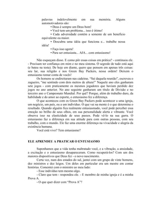 palavras indelevelmente em sua memória. Alguns
automotivadores são:
• Deus é sempre um Deus bom!
• Você tem um problema... isso é ótimo!
• Cada adversidade contém a semente de um benefício
equivalente ou maior.
• Descubra uma idéia que funciona e... trabalhe nessa
idéia!
• Faça isso agora!
• Para ser entusiasta... AJA... com entusiasmo!
Não esqueçam disso. E como pôr essas coisas em prática? - continuou ele.
- Precisam ter confiança em mim e no meu sistema. O segredo de tudo está aqui
(e bateu na testa). De hoje em diante, quero que pensem em apenas três coisas:
seu lar, sua religião e nos Green Bay Packers, nessa ordem! Deixem o
entusiasmo tomar conta de vocês!
Os homens se endireitaram nas cadeiras. “Saí daquela reunião”, escreveu o
zagueiro, “me sentindo com dois metros de altura!” Naquele ano eles ganharam
sete jogos - com praticamente os mesmos jogadores que haviam perdido dez
jogos no ano anterior. No ano seguinte ganharam um título de Divisão e no
terceiro ano o Campeonato Mundial. Por quê? Porque, além do trabalho duro, da
habilidade e do amor ao esporte, o entusiasmo fez a diferença.
O que aconteceu com os Green Bay Packers pode acontecer a uma igreja,
um negócio, um país, ou a um indivíduo. O que vai na mente é o que determina o
resultado. Quando alguém fica realmente entusiasmado, você pode perceber essa
emoção no brilho de seus olhos, em sua personalidade alerta e vibrante. Você
observa isso na elasticidade de seus passos. Pode vê-lo na sua garra. O
entusiasmo faz a diferença em sua atitude para com outras pessoas, com seu
trabalho, com o mundo. Ele faz uma enorme diferença na vivacidade e alegria da
existência humana.
Você está vivo? Tem entusiasmo?
ELE APRENDEU A PRATICAR O ENTUSIASMO
Suponhamos que a vida tenha maltratado você, e a vibração, a ansiedade,
a excitação e o entusiasmo desapareceram. Como recuperá-los? Com um dos
maiores dispositivos que Deus fez - o novo nascimento.
Certa vez, num dos estados do sul, jantei com um grupo de vinte homens,
dez ministros e dez leigos. Um deles em particular era um mestre em contar
histórias. Comentei com o ministro ao meu lado:
- Esse indivíduo tem mesmo algo.
- Claro que tem - respondeu ele. - E membro de minha igreja e é a minha
Prova A.
- O que quer dizer com “Prova A”?
 