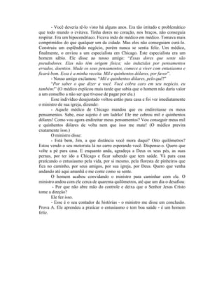 - Você deveria tê-lo visto há alguns anos. Era tão irritado e problemático
que todo mundo o evitava. Tinha dores no coração, nos braços, não conseguia
respirar. Era um hipocondríaco. Ficava indo de médico em médico. Tomava mais
comprimidos do que qualquer um da cidade. Mas eles não conseguiam curá-lo.
Construiu um esplêndido negócio, porém nunca se sentia feliz. Um médico,
finalmente, o enviou a um especialista em Chicago. Este especialista era um
homem sábio. Ele disse ao nosso amigo: “Essas dores que sente são
pseudodores. Elas não têm origem física; são induzidas por pensamentos
errados, doentios. Mude os seus pensamentos, comece a viver com entusiasmo e
ficará bom. Essa é a minha receita. Mil e quinhentos dólares, por favor”.
- Nosso amigo exclamou: “Mil e quinhentos dólares, pelo quê?”
“Por saber o que dizer a você. Você cobra caro em seu negócio, eu
também!” (O médico explicou mais tarde que sabia que o homem não daria valor
a um conselho a não ser que tivesse de pagar por ele.)
Esse indivíduo desajustado voltou então para casa e foi ver imediatamente
o ministro de sua igreja, dizendo:
- Aquele médico de Chicago mandou que eu endireitasse os meus
pensamentos. Sabe, esse sujeito é um ladrão! Ele me cobrou mil e quinhentos
dólares! Como vou agora endireitar meus pensamentos? Vou conseguir meus mil
e quinhentos dólares de volta nem que isso me mate! (O médico previra
exatamente isso.)
O ministro disse:
- Está bem, Jim, a que distância você mora daqui? Oito quilômetros?
Estou vendo o seu motorista lá no carro esperando você. Dispense-o. Quero que
volte a pé para casa. E enquanto anda, agradeça a Deus os seus pés, as suas
pernas, por ter ido a Chicago e ficar sabendo que tem saúde. Vá para casa
praticando o entusiasmo pela vida, por si mesmo, pela floresta de pinheiros que
fica no caminho, por seus amigos, por sua igreja, por Deus. Quero que venha
andando até aqui amanhã e me conte como se sente.
O homem acabou convidando o ministro para caminhar com ele. O
ministro andou com ele cerca de quarenta quilômetros, até que um dia o desafiou:
- Por que não abre mão do controle e deixa que o Senhor Jesus Cristo
tome a direção?
Ele fez isso.
- Esse é o seu contador de histórias - o ministro me disse em conclusão.
Prova A. Ele aprendeu a praticar o entusiasmo e tem boa saúde - é um homem
feliz.
 