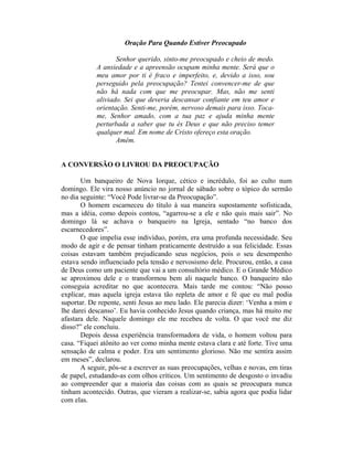 Oração Para Quando Estiver Preocupado
Senhor querido, sinto-me preocupado e cheio de medo.
A ansiedade e a apreensão ocupam minha mente. Será que o
meu amor por ti é fraco e imperfeito, e, devido a isso, sou
perseguido pela preocupação? Tentei convencer-me de que
não há nada com que me preocupar. Mas, não me senti
aliviado. Sei que deveria descansar confiante em teu amor e
orientação. Senti-me, porém, nervoso demais para isso. Toca-
me, Senhor amado, com a tua paz e ajuda minha mente
perturbada a saber que tu és Deus e que não preciso temer
qualquer mal. Em nome de Cristo ofereço esta oração.
Amém.
A CONVERSÃO O LIVROU DA PREOCUPAÇÃO
Um banqueiro de Nova Iorque, cético e incrédulo, foi ao culto num
domingo. Ele vira nosso anúncio no jornal de sábado sobre o tópico do sermão
no dia seguinte: “Você Pode livrar-se da Preocupação”.
O homem escarneceu do título à sua maneira supostamente sofisticada,
mas a idéia, como depois contou, “agarrou-se a ele e não quis mais sair”. No
domingo lá se achava o banqueiro na Igreja, sentado “no banco dos
escarnecedores”.
O que impelia esse indivíduo, porém, era uma profunda necessidade. Seu
modo de agir e de pensar tinham praticamente destruído a sua felicidade. Essas
coisas estavam também prejudicando seus negócios, pois o seu desempenho
estava sendo influenciado pela tensão e nervosismo dele. Procurou, então, a casa
de Deus como um paciente que vai a um consultório médico. E o Grande Médico
se aproximou dele e o transformou bem ali naquele banco. O banqueiro não
conseguia acreditar no que acontecera. Mais tarde me contou: “Não posso
explicar, mas aquela igreja estava tão repleta de amor e fé que eu mal podia
suportar. De repente, senti Jesus ao meu lado. Ele parecia dizer: ‘Venha a mim e
lhe darei descanso’. Eu havia conhecido Jesus quando criança, mas há muito me
afastara dele. Naquele domingo ele me recebeu de volta. O que você me diz
disso?” ele concluiu.
Depois dessa experiência transformadora de vida, o homem voltou para
casa. “Fiquei atônito ao ver como minha mente estava clara e até forte. Tive uma
sensação de calma e poder. Era um sentimento glorioso. Não me sentira assim
em meses”, declarou.
A seguir, pôs-se a escrever as suas preocupações, velhas e novas, em tiras
de papel, estudando-as com olhos críticos. Um sentimento de desgosto o invadiu
ao compreender que a maioria das coisas com as quais se preocupara nunca
tinham acontecido. Outras, que vieram a realizar-se, sabia agora que podia lidar
com elas.
 