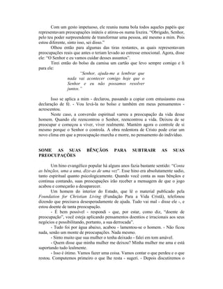 Com um gesto impetuoso, ele reuniu numa bola todos aqueles papéis que
representavam preocupações inúteis e atirou-os numa lixeira. “Obrigado, Senhor,
pelo teu poder surpreendente de transformar uma pessoa, até mesmo a mim. Pois
estou diferente, sinto isso, sei disso.”
Olhou então para algumas das tiras restantes, as quais representavam
preocupações reais que antes o teriam levado ao estresse emocional. Agora, disse
ele: “O Senhor e eu vamos cuidar desses assuntos”.
Tirei então do bolso da camisa um cartão que levo sempre comigo e li
para ele:
“Senhor, ajuda-me a lembrar que
nada vai acontecer comigo hoje que o
Senhor e eu não possamos resolver
juntos.”
Isso se aplica a mim - declarou, passando a copiar com entusiasmo essa
declaração de fé. - Vou levá-la no bolso e também em meus pensamentos -
acrescentou.
Neste caso, a conversão espiritual varreu a preocupação da vida desse
homem. Quando ele reencontrou o Senhor, reencontrou a vida. Deixou de se
preocupar e começou a viver, viver realmente. Mantém agora o controle de si
mesmo porque o Senhor o controla. A obra redentora de Cristo pode criar um
novo clima em que a preocupação murcha e morre, no pensamento do indivíduo.
SOME AS SUAS BÊNÇÃOS PARA SUBTRAIR AS SUAS
PREOCUPAÇÕES
Um hino evangélico popular há alguns anos fazia bastante sentido: “Conta
as bênçãos, uma a uma, dize-as de uma vez”. Esse hino era absolutamente sadio,
tanto espiritual quanto psicologicamente. Quando você conta as suas bênçãos e
continua contando, suas preocupações irão receber a mensagem de que o jogo
acabou e começarão a desaparecer.
Um homem do interior do Estado, que lê o material publicado pela
Foundation for Christian Living (Fundação Para a Vida Cristã), telefonou
dizendo que precisava desesperadamente de ajuda. Tudo vai mal - disse ele -, e
estou doente de tanta preocupação.
- É bem possível - respondi - que, por estar, como diz, “doente de
preocupação”, você esteja aplicando pensamentos doentios e irracionais aos seus
negócios e possibilitando, portanto, a sua derrocada”.
- Tudo foi por água abaixo, acabou - lamentou-se o homem. - Não ficou
nada, senão um monte de preocupações. Nada mesmo.
- Sinto muito que sua mulher o tenha deixado - falei em tom amável.
- Quem disse que minha mulher me deixou? Minha mulher me ama e está
suportando tudo lealmente.
- Isso é ótimo. Vamos fazer uma coisa. Vamos contar o que perdeu e o que
restou. Computemos primeiro o que lhe resta - sugeri. - Depois discutiremos o
 