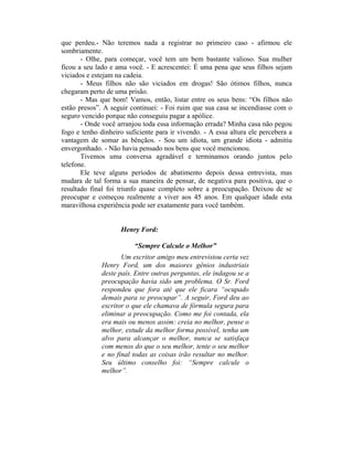que perdeu.- Não teremos nada a registrar no primeiro caso - afirmou ele
sombriamente.
- Olhe, para começar, você tem um bem bastante valioso. Sua mulher
ficou a seu lado e ama você. - E acrescentei: É uma pena que seus filhos sejam
viciados e estejam na cadeia.
- Meus filhos não são viciados em drogas! São ótimos filhos, nunca
chegaram perto de uma prisão.
- Mas que bom! Vamos, então, listar entre os seus bens: “Os filhos não
estão presos”. A seguir continuei: - Foi ruim que sua casa se incendiasse com o
seguro vencido porque não conseguiu pagar a apólice.
- Onde você arranjou toda essa informação errada? Minha casa não pegou
fogo e tenho dinheiro suficiente para ir vivendo. - A essa altura ele percebera a
vantagem de somar as bênçãos. - Sou um idiota, um grande idiota - admitiu
envergonhado. - Não havia pensado nos bens que você mencionou.
Tivemos uma conversa agradável e terminamos orando juntos pelo
telefone.
Ele teve alguns períodos de abatimento depois dessa entrevista, mas
mudara de tal forma a sua maneira de pensar, de negativa para positiva, que o
resultado final foi triunfo quase completo sobre a preocupação. Deixou de se
preocupar e começou realmente a viver aos 45 anos. Em qualquer idade esta
maravilhosa experiência pode ser exatamente para você também.
Henry Ford:
“Sempre Calcule o Melhor”
Um escritor amigo meu entrevistou certa vez
Henry Ford, um dos maiores gênios industriais
deste país. Entre outras perguntas, ele indagou se a
preocupação havia sido um problema. O Sr. Ford
respondeu que fora até que ele ficara “ocupado
demais para se preocupar”. A seguir, Ford deu ao
escritor o que ele chamava de fórmula segura para
eliminar a preocupação. Como me foi contada, ela
era mais ou menos assim: creia no melhor, pense o
melhor, estude da melhor forma possível, tenha um
alvo para alcançar o melhor, nunca se satisfaça
com menos do que o seu melhor, tente o seu melhor
e no final todas as coisas irão resultar no melhor.
Seu último conselho foi: “Sempre calcule o
melhor”.
 