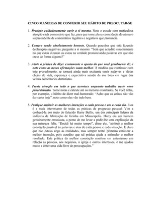 CINCO MANEIRAS DE CONFERIR SEU HÁBITO DE PREOCUPAR-SE
1. Pratique cuidadosamente ouvir a si mesmo. Note e estude com meticulosa
atenção cada comentário que faz, para que tome plena consciência do número
surpreendente de comentários lúgubres e negativos que pronuncia.
2. Comece sendo absolutamente honesto. Quando perceber que está fazendo
declarações negativas, pergunte a si mesmo: “Será que acredito sinceramente
no que estou dizendo ou estou na verdade pronunciando palavras em que não
creio de forma alguma?”
3. Adote a prática de dizer exatamente o oposto do que você geralmente diz e
note como as novas afirmações soam melhor. À medida que continuar com
este procedimento, se tornará ainda mais excitante ouvir palavras e idéias
cheias de vida, esperança e expectativa saindo da sua boca em lugar dos
velhos comentários derrotistas.
4. Preste atenção em tudo o que acontece enquanto trabalha neste novo
procedimento. Tome notas e calcule até os menores resultados. Se você tinha,
por exemplo, o hábito de dizer mal-humorado: “Acho que as coisas não vão
dar certo hoje”, note como elas vão indo bem.
5. Pratique atribuir as melhores intenções a cada pessoa e ato a cada dia. Esta
é a mais interessante de todas as práticas de progresso pessoal. Vim a
conhecê-la por meio do falecido Harry Bullis, um dos principais líderes da
indústria de fabricação de farinha em Minneapolis. Harry era um homem
genuinamente entusiasta, a ponto de me levar a pedir-lhe uma explicação da
sua natureza feliz. “Decidi há muito tempo”, disse ele, “atribuir a melhor
conotação possível às palavras e atos de cada pessoa e cada situação. É claro
que não estava cego às realidades, mas sempre tentei primeiro enfatizar a
melhor intenção, pois acredito que tal prática ajuda a estimular o melhor
resultado. Esta prática da melhor conotação resultou em entusiasmo em
relação às pessoas, aos negócios, à igreja e outros interesses, e me ajudou
muito a obter uma vida livre de preocupações.”
 