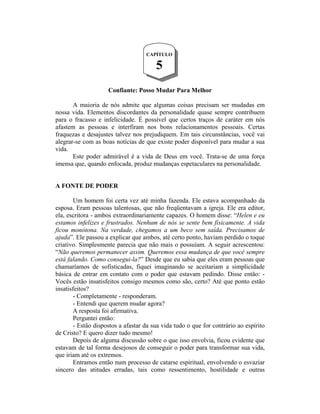 Confiante: Posso Mudar Para Melhor
A maioria de nós admite que algumas coisas precisam ser mudadas em
nossa vida. Elementos discordantes da personalidade quase sempre contribuem
para o fracasso e infelicidade. É possível que certos traços de caráter em nós
afastem as pessoas e interfiram nos bons relacionamentos pessoais. Certas
fraquezas e desajustes talvez nos prejudiquem. Em tais circunstâncias, você vai
alegrar-se com as boas notícias de que existe poder disponível para mudar a sua
vida.
Este poder admirável é a vida de Deus em você. Trata-se de uma força
imensa que, quando enfocada, produz mudanças espetaculares na personalidade.
A FONTE DE PODER
Um homem foi certa vez até minha fazenda. Ele estava acompanhado da
esposa. Eram pessoas talentosas, que não freqüentavam a igreja. Ele era editor,
ela, escritora - ambos extraordinariamente capazes. O homem disse: “Helen e eu
estamos infelizes e frustrados. Nenhum de nós se sente bem fisicamente. A vida
ficou monótona. Na verdade, chegamos a um beco sem saída. Precisamos de
ajuda”. Ele passou a explicar que ambos, até certo ponto, haviam perdido o toque
criativo. Simplesmente parecia que não mais o possuíam. A seguir acrescentou:
“Não queremos permanecer assim. Queremos essa mudança de que você sempre
está falando. Como consegui-la?” Desde que eu sabia que eles eram pessoas que
chamaríamos de sofisticadas, fiquei imaginando se aceitariam a simplicidade
básica de entrar em contato com o poder que estavam pedindo. Disse então: -
Vocês estão insatisfeitos consigo mesmos como são, certo? Até que ponto estão
insatisfeitos?
- Completamente - responderam.
- Entendi que querem mudar agora?
A resposta foi afirmativa.
Perguntei então:
- Estão dispostos a afastar da sua vida tudo o que for contrário ao espírito
de Cristo? E quero dizer tudo mesmo!
Depois de alguma discussão sobre o que isso envolvia, ficou evidente que
estavam de tal forma desejosos de conseguir o poder para transformar sua vida,
que iriam até os extremos.
Entramos então num processo de catarse espiritual, envolvendo o esvaziar
sincero das atitudes erradas, tais como ressentimento, hostilidade e outras
CAPÍTULO
5
 
