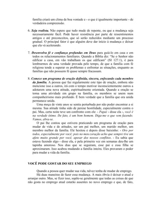 família criará um clima de boa vontade e - o que é igualmente importante - de
verdadeira compreensão.
6. Seja realista. Não espere que tudo mude de repente, ou que a mudança seja
necessariamente fácil. Pode haver resistência por parte de ressentimentos
antigos e até preconceitos, que só serão reduzidos mediante um processo
gradual. O principal fator é que alguém deve dar início à mudança e deixar
que ela vá acelerando.
7. Desenvolva fé e confiança profundas em Deus para guiá-lo em casa e em
todos os relacionamentos familiares. Quando a Bíblia diz: “Se o Senhor não
edificar a casa, em vão trabalham os que edificam” (SI 127.1), é para
lembrarmos de uma verdade provada pelo tempo, de que a família com fé
religiosa tende a superar os problemas e enfrentar as situações, enquanto as
famílias que não possuem fé quase sempre fracassam.
8. Comece um programa de oração definida, sincera, enfocando cada membro
da família. A pessoa que faz regularmente este tipo de oração, embora não
mencione isso a outros, irá com o tempo motivar inconscientemente outros a
adotarem uma nova atitude, espiritualmente orientada. Quando a oração se
torna uma atividade em grupo na família, os membros se unem num
companheirismo mais profundo. È bem verdade que a família que ora unida
permanece unida.
Uma moça de vinte anos se sentia perturbada por não poder encontrar a si
mesma. Sua atitude tinha sido de perene hostilidade, especialmente contra o
pai. Mas, certa noite teve um confronto com ele: - Papai - disse ela -, você é
na verdade ótimo. De fato, é um bom homem. Diga-me o que vem fazendo.
Vamos, abra-se.
O pai lhe contou que estivera praticando um programa de oração para
mudar de vida e de atitudes, ser um pai melhor, um marido melhor, um
membro melhor da família. Ele hesitou e depois disse baixinho: - Oro por
todos, especialmente por você; pois no meu coração acho que sempre tive um
afeto muito grande por você, apesar dos nossos conflitos. - Eu sabia que
estava fazendo algo - disse ela, e pela primeira vez em semanas deu-lhe um
tapinha amoroso. Nos dias que se seguiram, esse pai e essa filha se
aproximaram. Isso acabou mudando a família inteira. Eles provaram o poder
para mudar a vida da família.
VOCÊ PODE GOSTAR DO SEU EMPREGO
Quando a pessoa quer mudar sua vida, talvez tenha de mudar de emprego.
Há duas maneiras de fazer essa mudança. A mais óbvia é deixar o atual e
arranjar outro. Mas, se fizer isso, supõe-se geralmente que todas as coisas de que
não gosta no emprego atual estarão ausentes no novo emprego e que, de fato,
 