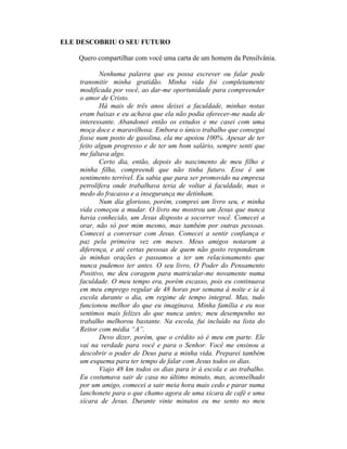 ELE DESCOBRIU O SEU FUTURO
Quero compartilhar com você uma carta de um homem da Pensilvânia.
Nenhuma palavra que eu possa escrever ou falar pode
transmitir minha gratidão. Minha vida foi completamente
modificada por você, ao dar-me oportunidade para compreender
o amor de Cristo.
Há mais de três anos deixei a faculdade, minhas notas
eram baixas e eu achava que ela não podia oferecer-me nada de
interessante. Abandonei então os estudos e me casei com uma
moça doce e maravilhosa. Embora o único trabalho que consegui
fosse num posto de gasolina, ela me apoiou 100%. Apesar de ter
feito algum progresso e de ter um bom salário, sempre senti que
me faltava algo.
Certo dia, então, depois do nascimento de meu filho e
minha filha, compreendi que não tinha futuro. Esse é um
sentimento terrível. Eu sabia que para ser promovido na empresa
petrolífera onde trabalhava teria de voltar à faculdade, mas o
medo do fracasso e a insegurança me detinham.
Num dia glorioso, porém, comprei um livro seu, e minha
vida começou a mudar. O livro me mostrou um Jesus que nunca
havia conhecido, um Jesus disposto a socorrer você. Comecei a
orar, não só por mim mesmo, mas também por outras pessoas.
Comecei a conversar com Jesus. Comecei a sentir confiança e
paz pela primeira vez em meses. Meus amigos notaram a
diferença, e até certas pessoas de quem não gosto responderam
às minhas orações e passamos a ter um relacionamento que
nunca pudemos ter antes. O seu livro, O Poder do Pensamento
Positivo, me deu coragem para matricular-me novamente numa
faculdade. O meu tempo era, porém escasso, pois eu continuava
em meu emprego regular de 48 horas por semana à noite e ia à
escola durante o dia, em regime de tempo integral. Mas, tudo
funcionou melhor do que eu imaginava. Minha família e eu nos
sentimos mais felizes do que nunca antes; meu desempenho no
trabalho melhorou bastante. Na escola, fui incluído na lista do
Reitor com média “A”.
Devo dizer, porém, que o crédito só é meu em parte. Ele
vai na verdade para você e para o Senhor. Você me ensinou a
descobrir o poder de Deus para a minha vida. Preparei também
um esquema para ter tempo de falar com Jesus todos os dias.
Viajo 48 km todos os dias para ir à escola e ao trabalho.
Eu costumava sair de casa no último minuto, mas, aconselhado
por um amigo, comecei a sair meia hora mais cedo e parar numa
lanchonete para o que chamo agora de uma xícara de café e uma
xícara de Jesus. Durante vinte minutos eu me sento no meu
 