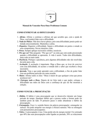 Manual do Vencedor Para Onze Problemas Comuns
COMO ENFRENTAR AS DIFICULDADES
1. Afirme. Afirme e continue a afirmar até que acredite que, com a ajuda de
Deus, você poderá lidar com a dificuldade.
2. Nada de Pânico. Não deve haver pânico, pois uma dificuldade jamais pode ser
tratada emocionalmente. Mantenha a calma.
3. Organize. Organize a dificuldade. Separe a dificuldade em partes e estude os
seus componentes. Novas intuições virão.
4. Pense. Sempre aplique raciocínios sólidos, razoáveis.
5. Por que eu? Não pergunte: “Por que eu?” ou sinta que está sendo pressionado
quando a dificuldade se apresenta. A vida é assim. Todos têm dificuldades,
mais cedo ou mais tarde.
6. Paciência. Pratique a paciência, pois algumas dificuldades não são resolvidas
da noite para o dia.
7. Aceitação. A aceitação é importante. Diga a Deus que, se tiver de conviver
com essa dificuldade, irá aceitar a vontade dele e saber que receberá a força
necessária.
8. Aprenda. Veja o que pode aprender com a dificuldade, a fim de poder lidar
com um problema parecido em outra ocasião.
9. Maior. Afirme todos os dias: “Deus é maior do que qualquer coisa que possa
acontecer-me”.
10. Entregue tudo a Deus. Depois de ter feito tudo o que puder, coloque a
dificuldade nas mãos de Deus com a confiança de que ele lhe mostrará a
solução.
COMO VENCER A PREOCUPAÇÃO
1. Hábito. O hábito é uma preocupação que se desenvolve durante um longo
período de tempo. Qualquer hábito que a pessoa venha a formar pode ser
também posto de lado. O primeiro passo é então abandonar o hábito da
preocupação.
2. Estrangular. Esse é o sentido básico da palavra preocupação: estrangular ou
sufocar. Ela pode aniquilar sua energia e eficácia naturais. Não se estrangule
com pensamentos preocupantes.
3. Tolice. A preocupação é isso. Uma perda tola de energia mental. Foi estimado
que 40% das suas preocupações estão ligadas ao passado, 50% se relacionam
CAPÍTULO
7
 