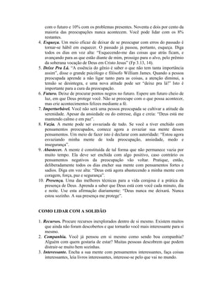 com o futuro e 10% com os problemas presentes. Noventa e dois por cento da
maioria das preocupações nunca acontecem. Você pode lidar com os 8%
restantes.
4. Esqueça. Um meio eficaz de deixar de se preocupar com erros do passado é
tornar-se hábil em esquecer. O passado já passou, portanto, esqueça. Diga
todos os dias em voz alta: “Esquecendo-me das coisas que atrás ficam, e
avançando para as que estão diante de mim, prossigo para o alvo, pelo prêmio
da soberana vocação de Deus em Cristo Jesus” (Fp 3.13, 14).
5. Deixe Pra Lá. “A essência do gênio é saber o que não tem tanta importância
assim”, disse o grande psicólogo e filósofo William James. Quando a pessoa
preocupada aprende a não ligar tanto para as coisas, a atenção diminui, a
tensão se desintegra, e uma nova atitude pode ser “deixe pra lá!” Isto é
importante para a cura da preocupação.
6. Futuro. Deixe de procurar pontos negros no futuro. Espere um futuro cheio de
luz, em que Deus protege você. Não se preocupe com o que possa acontecer,
mas crie acontecimentos felizes mediante a fé.
7. Imperturbável. Você não será uma pessoa preocupada se cultivar a atitude da
serenidade. Apesar da ansiedade ou do estresse, diga e creia: “Deus está me
mantendo calmo e em paz”.
8. Vazia. A mente pode ser esvaziada de tudo. Se você a tiver enchido com
pensamentos preocupados, comece agora a esvaziar sua mente desses
pensamentos. Um meio de fazer isto é declarar com autoridade: “Estou agora
esvaziando minha mente de toda preocupação, ansiedade, medo e
insegurança”.
9. Abastecer. A mente é constituída de tal forma que não permanece vazia por
muito tempo. Ela deve ser enchida com algo positivo, caso contrário os
pensamentos negativos da preocupação vão voltar. Pratique, então,
deliberadamente todos os dias encher sua mente com pensamentos fortes e
sadios. Diga em voz alta: “Deus está agora abastecendo a minha mente com
coragem, força, paz e segurança”.
10. Presença. Uma das melhores técnicas para a vida corajosa é a prática da
presença de Deus. Aprenda a saber que Deus está com você cada minuto, dia
e noite. Use esta afirmação diariamente: “Deus nunca me deixará. Nunca
estou sozinho. A sua presença me protege”.
COMO LIDAR COM A SOLIDÃO
1. Recursos. Procure recursos inexplorados dentro de si mesmo. Existem muitos
que ainda não foram descobertos e que tornarão você mais interessante para si
mesmo.
2. Companhia. Você já pensou em si mesmo como sendo boa companhia?
Alguém com quem gostaria de estar? Muitas pessoas descobrem que podem
distrair-se muito bem sozinhas.
3. Interessante. Encha a sua mente com pensamentos interessantes, faça coisas
interessantes, leia livros interessantes, interesse-se pelo que vai no mundo.
 