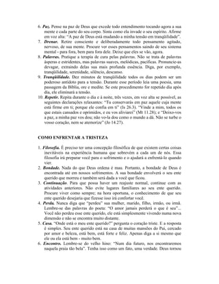 6. Paz. Pense na paz de Deus que excede todo entendimento tocando agora a sua
mente e cada parte do seu corpo. Sinta como ela invade o seu espírito. Afirme
em voz alta: “A paz de Deus está mudando a minha tensão em tranqüilidade”.
7. Drenar. Retire consciente e deliberadamente todo pensamento agitado,
nervoso, de sua mente. Procure ver esses pensamentos saindo de seu sistema
mental - para fora, bem para fora dele. Deixe que eles se vão, agora.
8. Palavras. Pratique a terapia de cura pelas palavras. Não se trata de palavras
ásperas e estridentes, mas palavras suaves, melódicas, pacíficas. Pronuncie-as
devagar, extraindo delas sua mais profunda essência. Diga, por exemplo,
tranqüilidade, serenidade, silêncio, descanso.
9. Tranqüilidade. Dez minutos de tranqüilidade todos os dias podem ser um
poderoso antídoto para a tensão. Durante esse período leia uma poesia, uma
passagem da Bíblia, ore e medite. Se este procedimento for repetido dia após
dia, ele eliminará a tensão.
10. Repetir. Repita durante o dia e à noite, três vezes, em voz alta se possível, as
seguintes declarações relaxantes: “Tu conservarás em paz aquele cuja mente
está firme em ti; porque ele confia em ti” (Is 26.3). “Vinde a mim, todos os
que estais cansados e oprimidos, e eu vos aliviarei” (Mt 11.28); e “Deixo-vos
a paz, a minha paz vos dou; não vo-la dou como o mundo a dá. Não se turbe o
vosso coração, nem se atemorize” (Jo 14.27).
COMO ENFRENTAR A TRISTEZA
1. Filosofia. É preciso ter uma concepção filosófica de que existem certas coisas
inevitáveis na experiência humana que sobrevém a cada um de nós. Essa
filosofia irá preparar você para o sofrimento e o ajudará a enfrentá-lo quando
vier.
2. Bondade. Nada do que Deus ordena é mau. Portanto, a bondade de Deus é
encontrada até em nossos sofrimentos. A sua bondade envolverá o seu ente
querido que morreu e também será dada a você que ficou.
3. Continuação. Para que possa haver um reajuste normal, continue com as
atividades anteriores. Não evite lugares familiares ao seu ente querido.
Procure viver como sempre; na hora oportuna, o conhecimento de que seu
ente querido desejaria que fizesse isso irá confortar você.
4. Perda. Nunca diga que “perdeu” sua mulher, marido, filho, irmão, ou irmã.
Lembre-se das palavras do poeta: “O amor jamais perderá o que é seu”...
Você não perdeu esse ente querido, ele está simplesmente vivendo numa nova
dimensão e não se encontra muito distante.
5. Casa. “Onde está o meu ente querido?” pergunta o coração triste. E a resposta
é simples. Seu ente querido está na casa de muitas mansões do Pai, cercado
por amor e beleza, está bem, está forte e feliz. Apenas diga a si mesmo que
ele ou ela está bem - muito bem.
6. Encontro. Lembre-se do velho hino: “Num dia futuro, nos encontraremos
naquela praia tão bela”. Tenha isso como um fato, uma verdade. Deus tornou
 