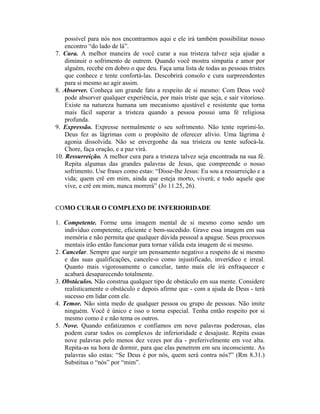possível para nós nos encontrarmos aqui e ele irá também possibilitar nosso
encontro “do lado de lá”.
7. Cura. A melhor maneira de você curar a sua tristeza talvez seja ajudar a
diminuir o sofrimento de outrem. Quando você mostra simpatia e amor por
alguém, recebe em dobro o que deu. Faça uma lista de todas as pessoas tristes
que conhece e tente confortá-las. Descobrirá consolo e cura surpreendentes
para si mesmo ao agir assim.
8. Absorver. Conheça um grande fato a respeito de si mesmo: Com Deus você
pode absorver qualquer experiência, por mais triste que seja, e sair vitorioso.
Existe na natureza humana um mecanismo ajustável e resistente que torna
mais fácil superar a tristeza quando a pessoa possui uma fé religiosa
profunda.
9. Expressão. Expresse normalmente o seu sofrimento. Não tente reprimi-lo.
Deus fez as lágrimas com o propósito de oferecer alívio. Uma lágrima é
agonia dissolvida. Não se envergonhe da sua tristeza ou tente sufocá-la.
Chore, faça oração, e a paz virá.
10. Ressurreição. A melhor cura para a tristeza talvez seja encontrada na sua fé.
Repita algumas das grandes palavras de Jesus, que compreende o nosso
sofrimento. Use frases como estas: “Disse-lhe Jesus: Eu sou a ressurreição e a
vida; quem crê em mim, ainda que esteja morto, viverá; e todo aquele que
vive, e crê em mim, nunca morrerá” (Jo 11.25, 26).
COMO CURAR O COMPLEXO DE INFERIORIDADE
1. Competente. Forme uma imagem mental de si mesmo como sendo um
indivíduo competente, eficiente e bem-sucedido. Grave essa imagem em sua
memória e não permita que qualquer dúvida pessoal a apague. Seus processos
mentais irão então funcionar para tornar válida esta imagem de si mesmo.
2. Cancelar. Sempre que surgir um pensamento negativo a respeito de si mesmo
e das suas qualificações, cancele-o como injustificado, inverídico e irreal.
Quanto mais vigorosamente o cancelar, tanto mais ele irá enfraquecer e
acabará desaparecendo totalmente.
3. Obstáculos. Não construa qualquer tipo de obstáculo em sua mente. Considere
realisticamente o obstáculo e depois afirme que - com a ajuda de Deus - terá
sucesso em lidar com ele.
4. Temor. Não sinta medo de qualquer pessoa ou grupo de pessoas. Não imite
ninguém. Você é único e isso o torna especial. Tenha então respeito por si
mesmo como é e não tema os outros.
5. Nove. Quando enfatizamos e confiamos em nove palavras poderosas, elas
podem curar todos os complexos de inferioridade e desajuste. Repita essas
nove palavras pelo menos dez vezes por dia - preferivelmente em voz alta.
Repita-as na hora de dormir, para que elas penetrem em seu inconsciente. As
palavras são estas: “Se Deus é por nós, quem será contra nós?” (Rm 8.31.)
Substitua o “nós” por “mim”.
 