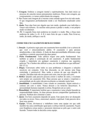 7. Coragem. Enfatize a coragem mental e espiritualmente. Isto dará início ao
processo de cancelar nossos pensamentos medrosos. Pense com coragem, aja
corajosamente, e o temer cederá diante da coragem.
8. Ver. Forme uma imagem de si mesmo como estando agora livre de todo medo.
O que imaginamos profundamente tende a ser finalmente atualizado como
fato.
9. Ajuda. Faça algo bom por alguém que tem medo, ajudando esse indivíduo a
vencer seus temores. Ao auxiliar outra pessoa a perder o medo, o seu próprio
medo vai diminuir.
10. Fé. A segunda força mais poderosa no mundo é o medo. Mas, a força mais
poderosa de todas é a fé. A fé é mais forte do que o medo. Para livrar-se,
então, do medo, edifique a sua fé.
COMO TER UM CASAMENTO BEM-SUCEDIDO
1. Emoção. A primeira regra para um casamento bem-sucedido é ter a certeza de
que você é emocionalmente adulto. O casamento é para pessoas
amadurecidas, e não infantis. A fusão de duas personalidades diferentes exige
equilíbrio e controle emocional das duas partes.
2. Pedra Fundamental. Todo edifício requer uma pedra fundamental. Isto
também se aplica à construção de um casamento. A pedra fundamental
exigida e importante em qualquer casamento é expressa nas seguintes
palavras:”Se o Senhor não edificar a casa, em vão trabalham os que edificam”
(SI 127.1).
3. Brigas. Conversem sobre todos os seus problemas e cheguem a soluções
razoáveis em conjunto. Uma boa discussão, ou até mesmo uma briga
controlada, é permissível. Mas, tenha a certeza de que seja despida de
emoção. Decidam tudo não em quem está certo, mas no que está certo.
4. Melhor. Quando cada parceiro procura extrair o melhor do outro, o resultado
será sempre um casamento feliz. Duas pessoas que se amam e respeitam a
personalidade um do outro irão provavelmente se entender muito bem.
5. Amabilidade. A amabilidade é uma virtude no casamento. Sejam amáveis e
corteses um com o outro. Nunca deixem a ira torná-los descorteses. A
personalidade humana responde à estima. Respeitem um ao outro.
6. Mutualidade. É importante lembrar que o casamento é uma relação baseada na
responsabilidade mútua. As duas pessoas devem compartilhar igualmente da
parceria. Nenhum deve dominar o outro.
7. Ajuste. Um bom casamento depende do ajuste. Este ajuste deve ser alcançado
em todos os níveis: físico, emocional, mental e espiritual. Cada parceiro deve
fazer seus ajustes.
8. Equipe. Vivam, divirtam-se e trabalhem como uma equipe em que cada
membro faz uma contribuição igual para o esforço total do casamento. Façam
com freqüência coisas juntos e procurem interessar-se pelo que o outro está
fazendo. Tomem todas as decisões como equipe.
 